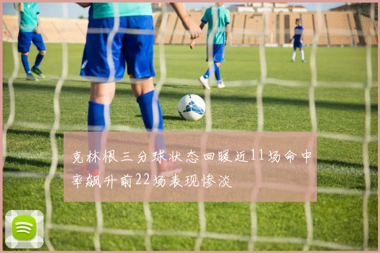 克林根三分球状态回暖近11场命中率飙升前22场表现惨淡