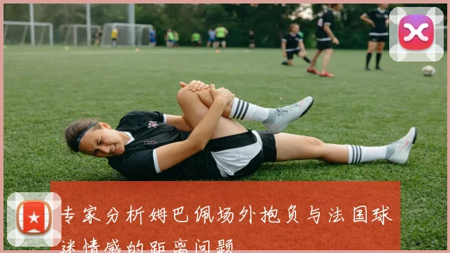 专家分析姆巴佩场外抱负与法国球迷情感的距离问题