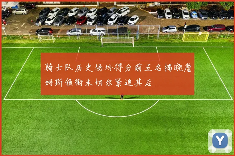 骑士队历史场均得分前五名揭晓詹姆斯领衔米切尔紧追其后