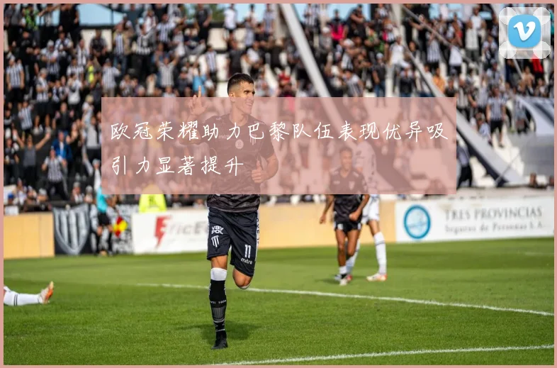 欧冠荣耀助力巴黎队伍表现优异吸引力显著提升