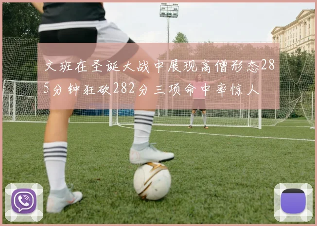 文班在圣诞大战中展现高僧形态285分钟狂砍282分三项命中率惊人