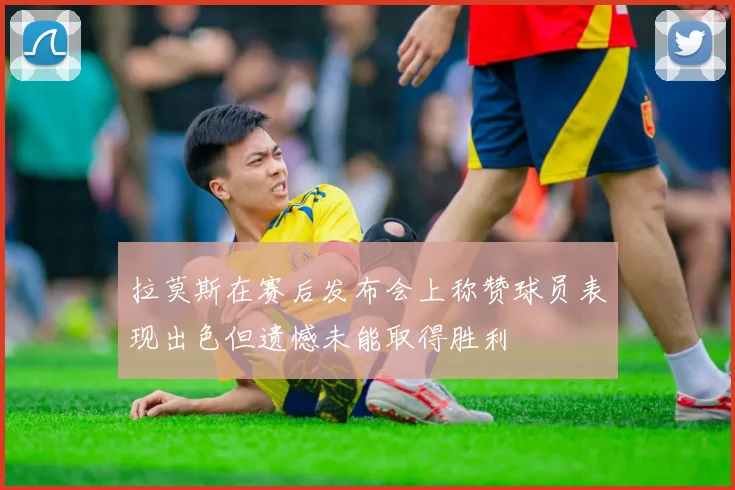 拉莫斯在赛后发布会上称赞球员表现出色但遗憾未能取得胜利