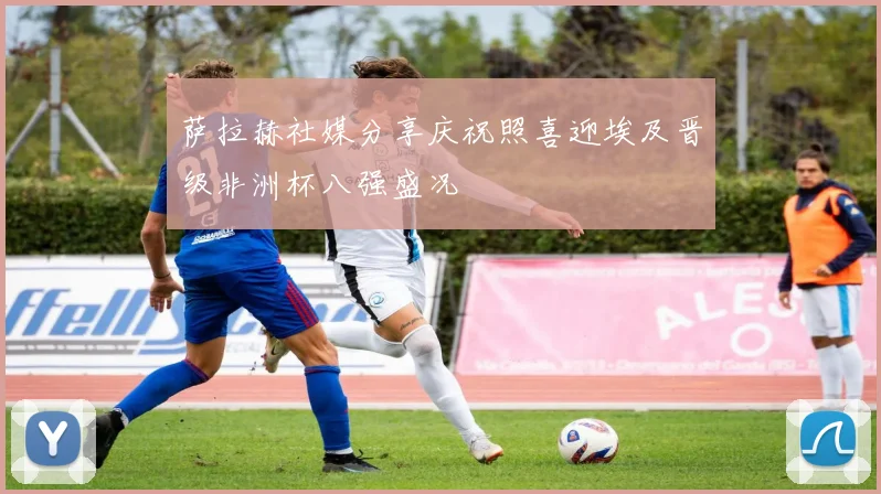 萨拉赫社媒分享庆祝照喜迎埃及晋级非洲杯八强盛况